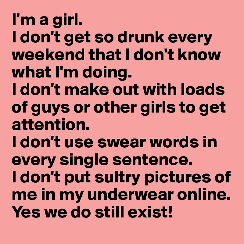 I'm a girl.
I don't get so drunk every weekend that I don't know what I'm doing.
I don't make out with loads of guys or other girls to get attention. 
I don't use swear words in every single sentence. 
I don't put sultry pictures of me in my underwear online. 
Yes we do still exist! 
