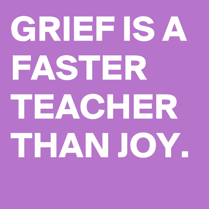 GRIEF IS A FASTER TEACHER THAN JOY.