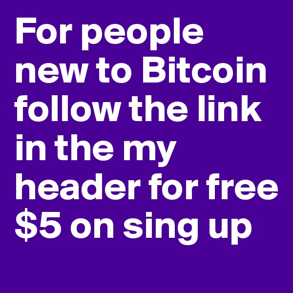 For people new to Bitcoin follow the link in the my header for free $5 on sing up