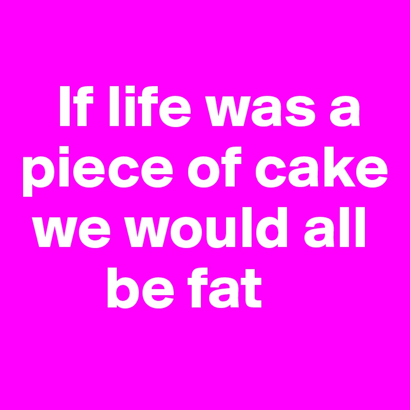 
   If life was a piece of cake   
 we would all    
       be fat