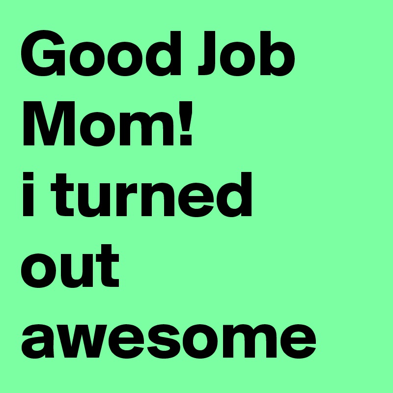 Good Job Mom!
i turned out awesome