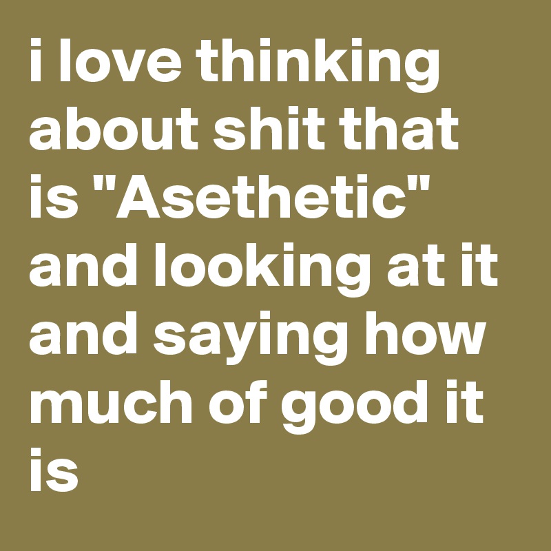 i love thinking about shit that is "Asethetic" and looking at it and saying how much of good it is