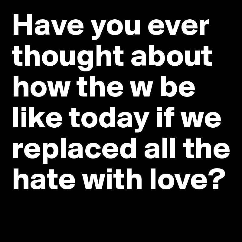 Have you ever thought about how the w be like today if we replaced all the hate with love?