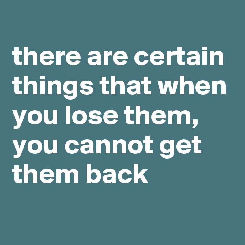 
there are certain things that when you lose them, you cannot get them back
