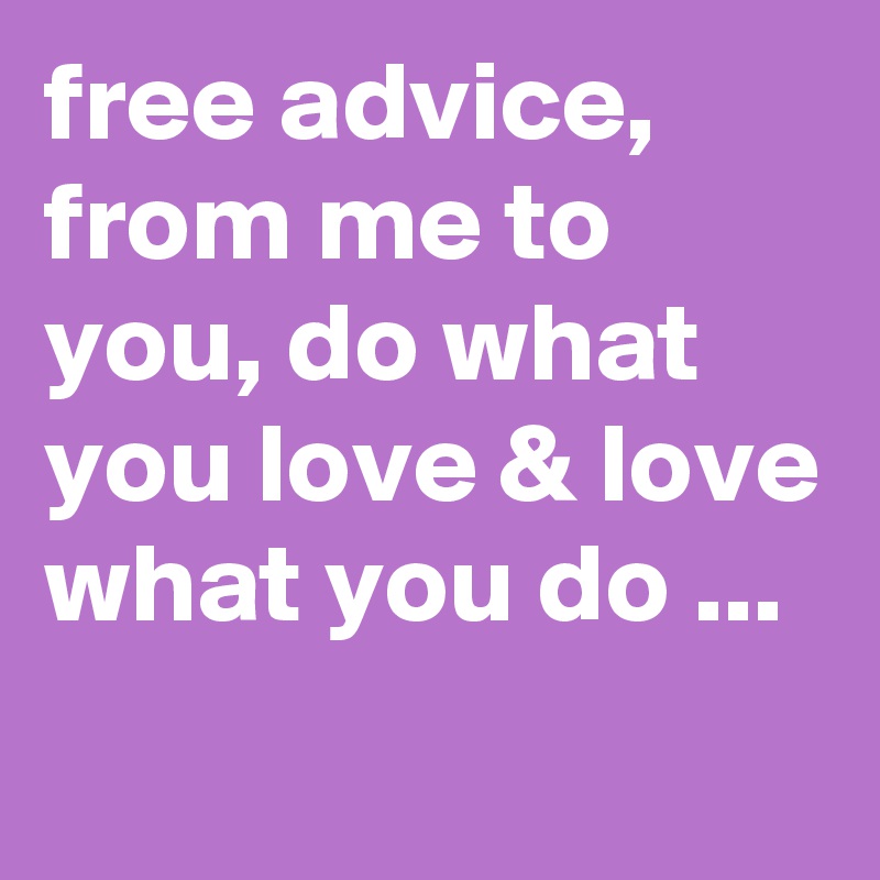 free advice, from me to you, do what you love & love what you do ...
