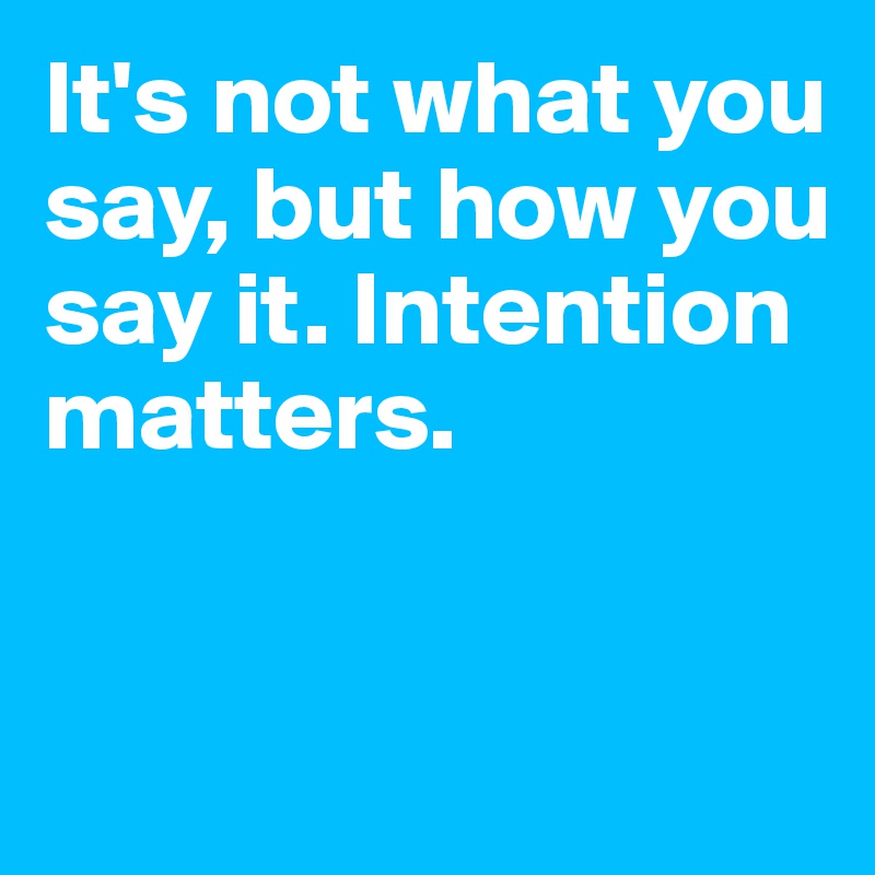 It's not what you say, but how you say it. Intention matters.


