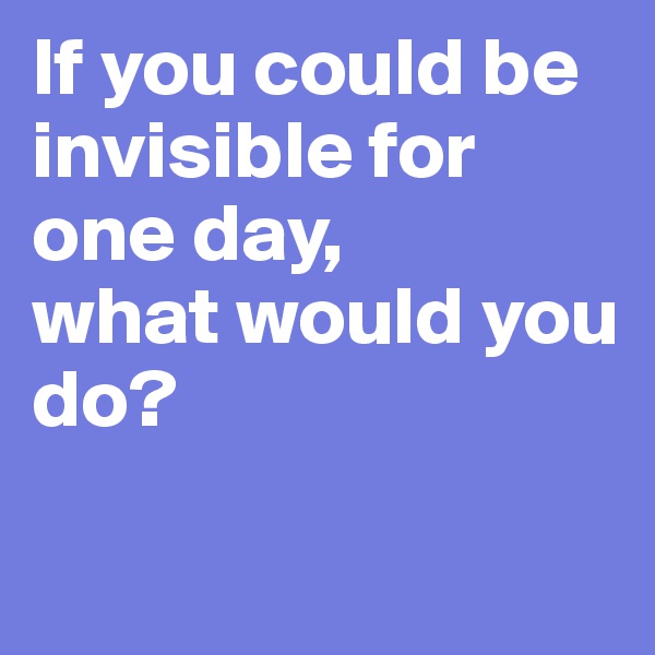 If you could be invisible for one day, 
what would you do?

