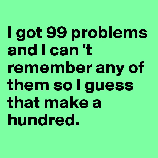 
I got 99 problems and I can 't remember any of them so I guess that make a hundred. 

