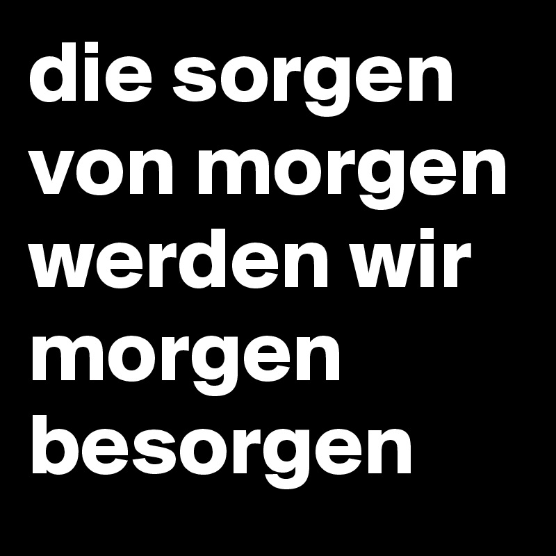 die sorgen von morgen werden wir morgen besorgen