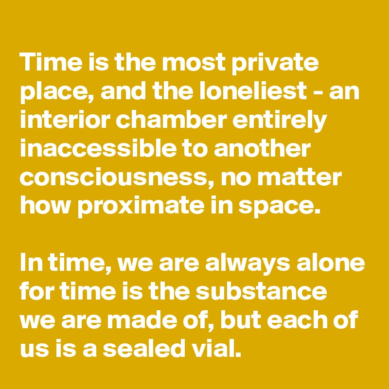 
Time is the most private place, and the loneliest - an interior chamber entirely inaccessible to another consciousness, no matter how proximate in space. 

In time, we are always alone for time is the substance we are made of, but each of us is a sealed vial.
