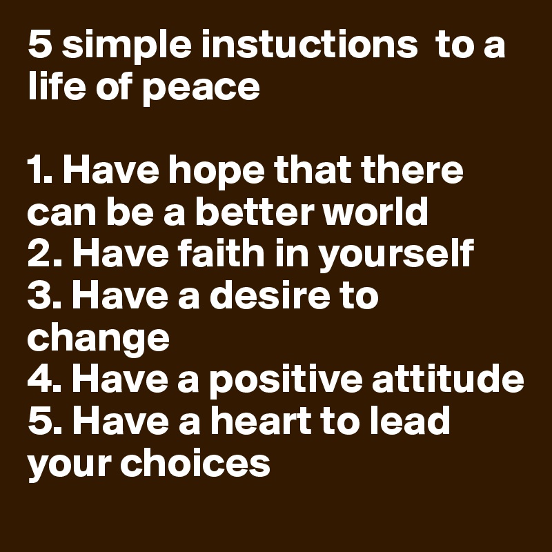 5 simple instuctions  to a life of peace

1. Have hope that there can be a better world 
2. Have faith in yourself 
3. Have a desire to change
4. Have a positive attitude 
5. Have a heart to lead your choices 