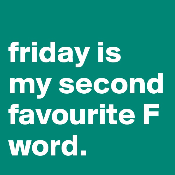 
friday is my second favourite F word.