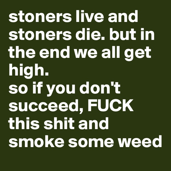 stoners live and stoners die. but in the end we all get high.
so if you don't succeed, FUCK this shit and smoke some weed