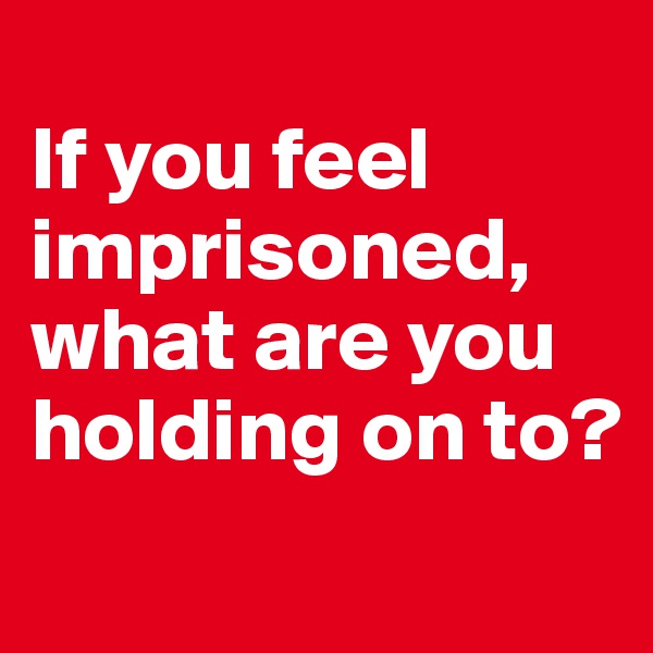 
If you feel imprisoned, what are you holding on to?

