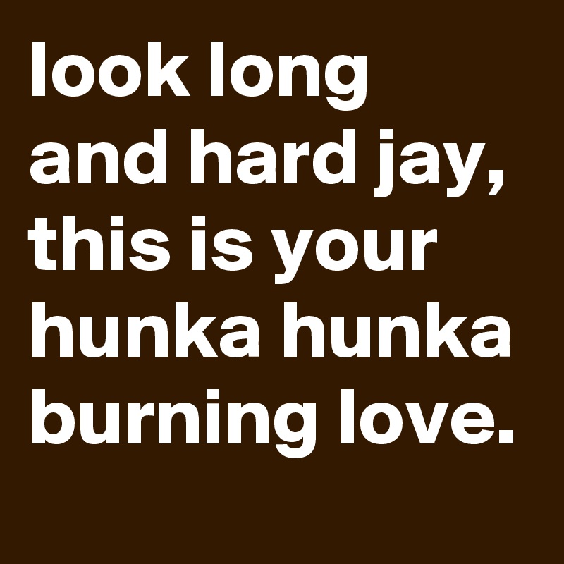 look long and hard jay, this is your hunka hunka burning love.