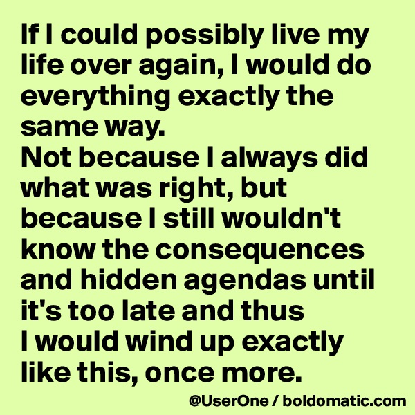 If I could possibly live my life over again, I would do everything exactly the same way.
Not because I always did what was right, but because I still wouldn't know the consequences and hidden agendas until it's too late and thus
I would wind up exactly like this, once more.