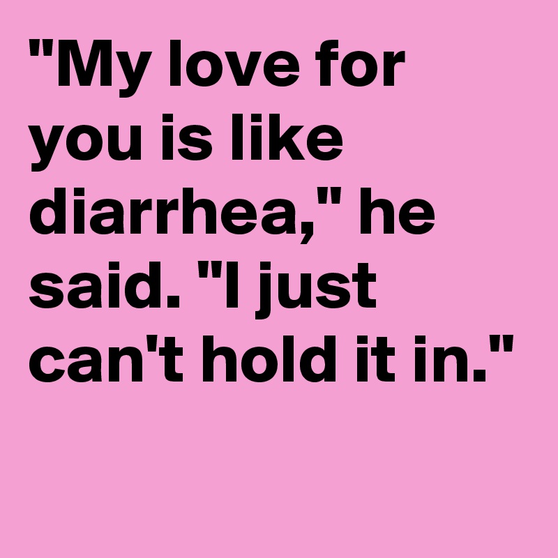"My love for you is like diarrhea," he said. "I just can't hold it in."
