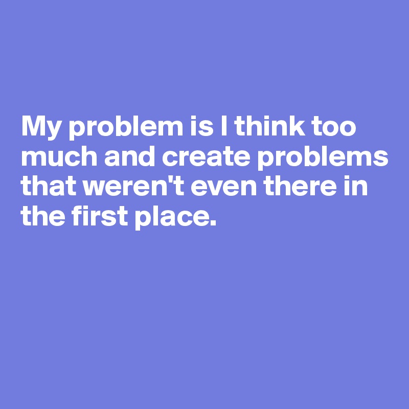 


My problem is I think too much and create problems that weren't even there in the first place. 




