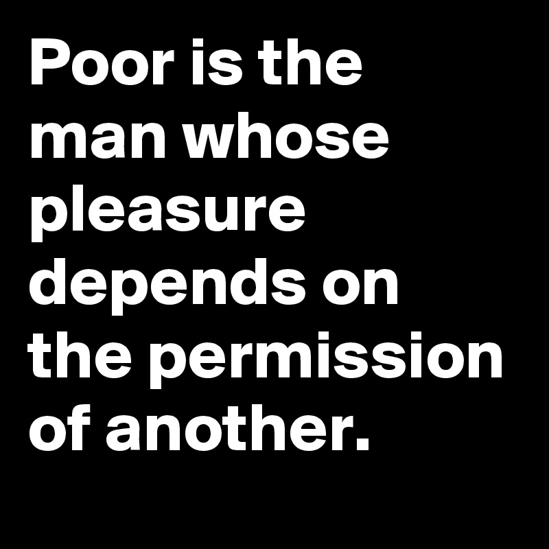 Poor is the man whose pleasure depends on the permission of another.