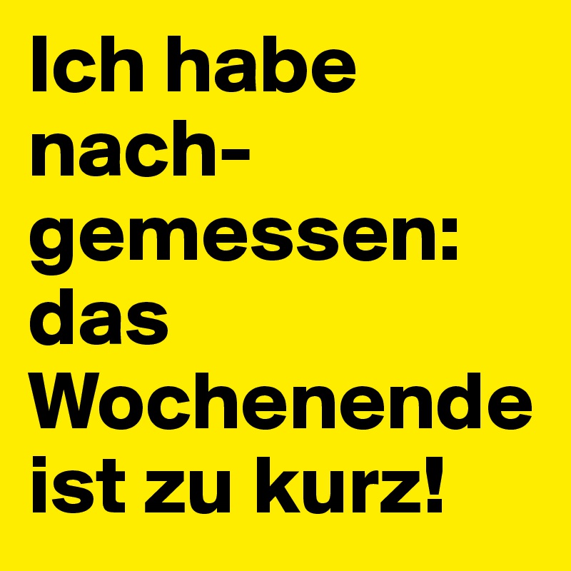 Ich habe nach-
gemessen:
das Wochenende ist zu kurz!