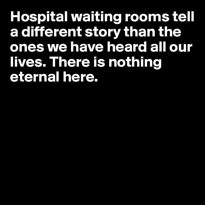 Hospital waiting rooms tell a different story than the 
ones we have heard all our
lives. There is nothing 
eternal here. 






