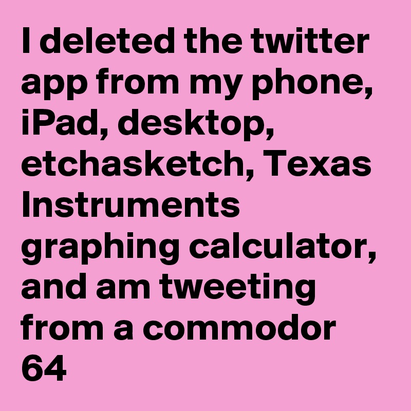 I deleted the twitter app from my phone, iPad, desktop, etchasketch, Texas Instruments graphing calculator, and am tweeting from a commodor 64