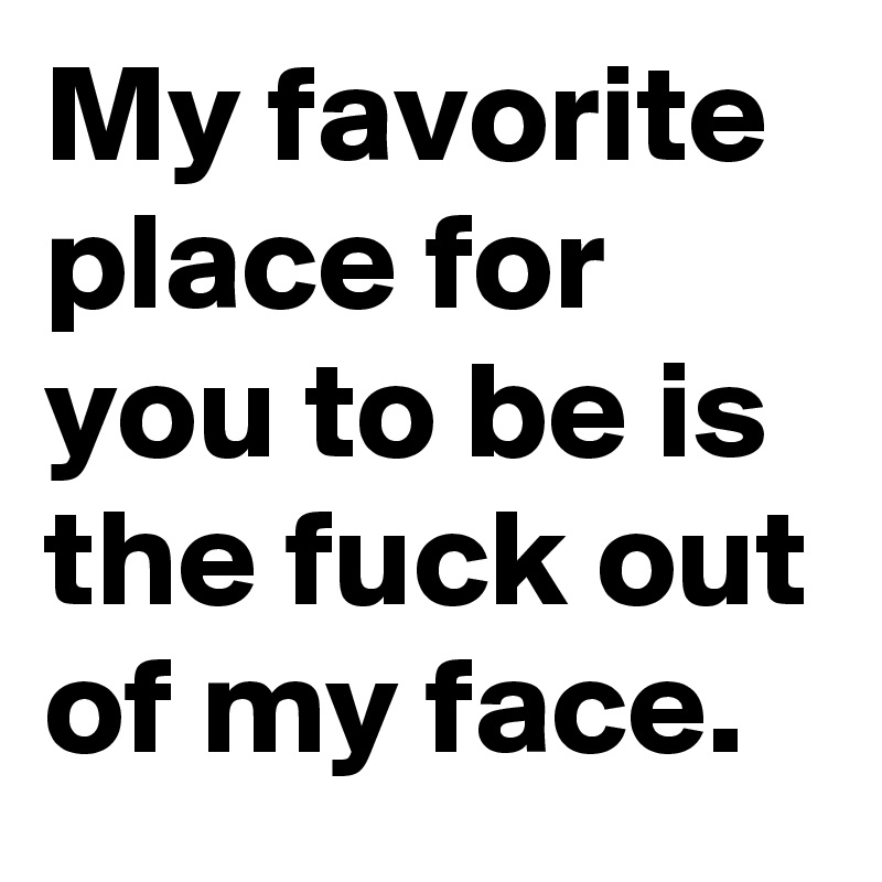 My favorite place for you to be is the fuck out of my face.