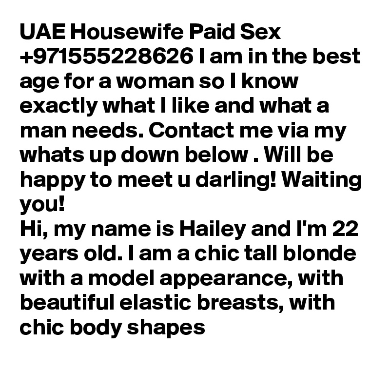 UAE Housewife Paid Sex +971555228626 I am in the best age for a woman so I know exactly what I like and what a man needs. Contact me via my whats up down below . Will be happy to meet u darling! Waiting you!
Hi, my name is Hailey and I'm 22 years old. I am a chic tall blonde with a model appearance, with beautiful elastic breasts, with chic body shapes