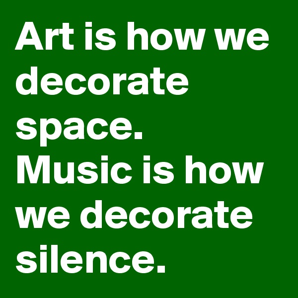 Art is how we decorate space. 
Music is how we decorate silence. 