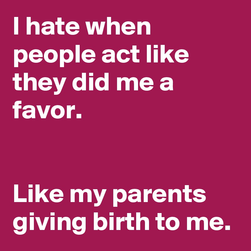 I hate when people act like they did me a favor. 


Like my parents giving birth to me.