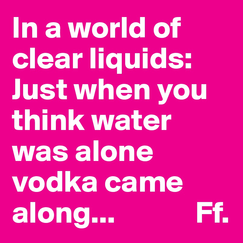 In a world of clear liquids: Just when you think water was alone vodka came along...             Ff.