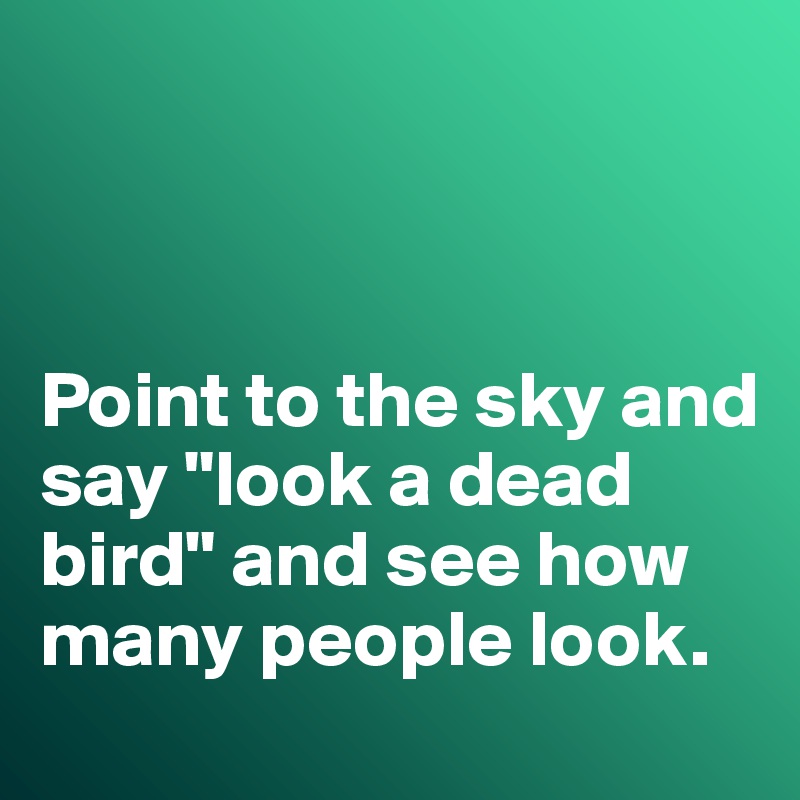 



Point to the sky and say "look a dead bird" and see how many people look. 