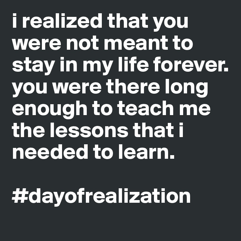 i realized that you were not meant to stay in my life forever. 
you were there long enough to teach me the lessons that i needed to learn.  

#dayofrealization 