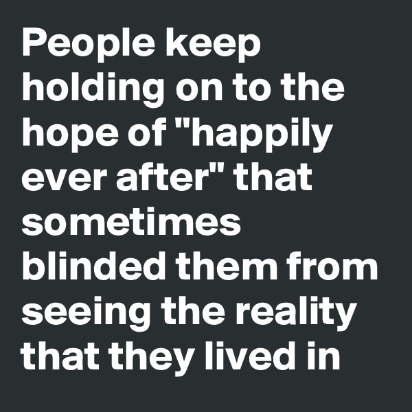 People keep holding on to the hope of "happily ever after" that sometimes blinded them from seeing the reality that they lived in