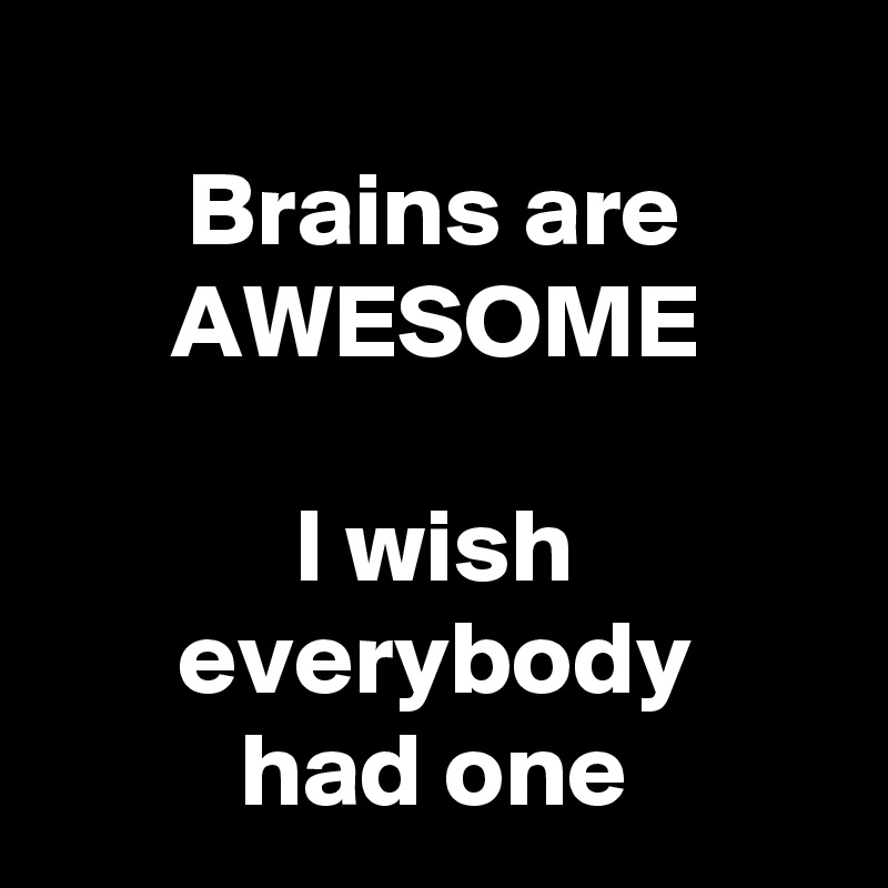 
Brains are
AWESOME

I wish everybody
had one