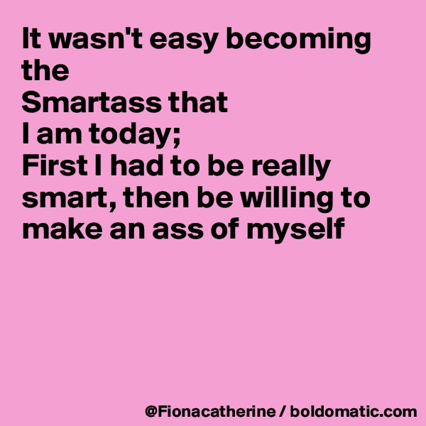 It wasn't easy becoming the
Smartass that
I am today;
First I had to be really smart, then be willing to make an ass of myself





