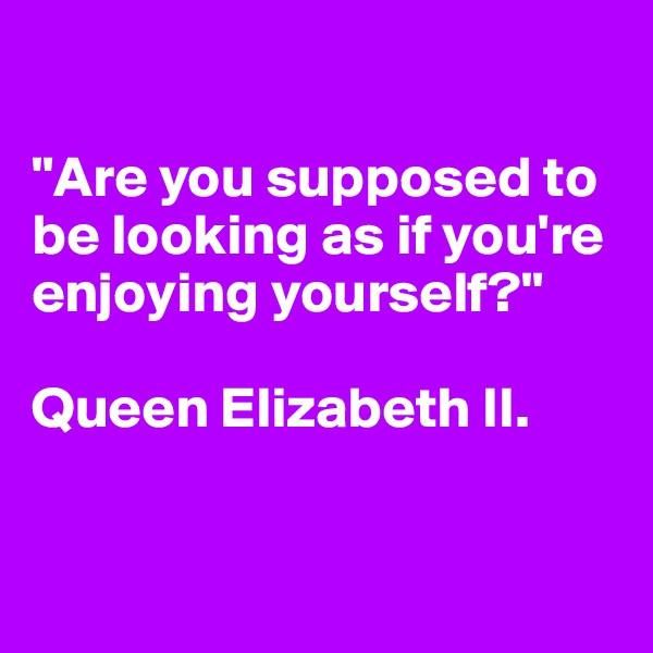

"Are you supposed to be looking as if you're enjoying yourself?"

Queen Elizabeth II.


