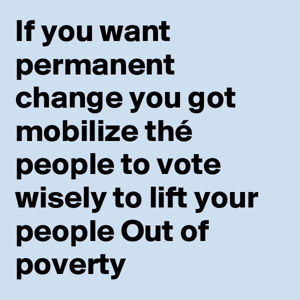 If you want permanent change you got mobilize thé people to vote wisely to lift your people Out of poverty