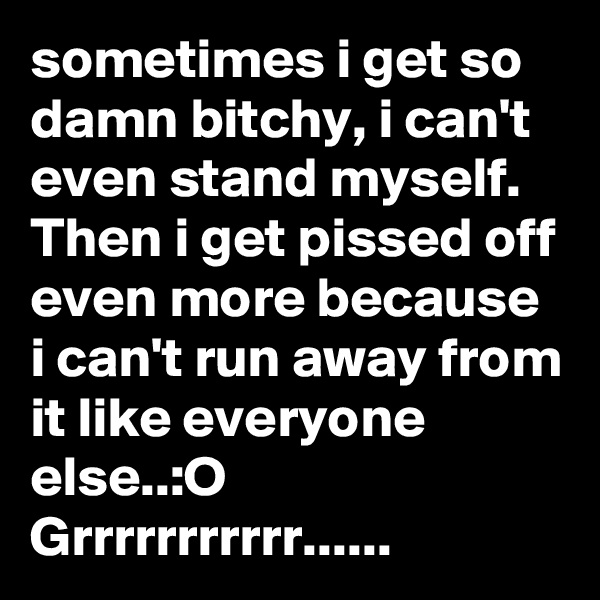 sometimes i get so damn bitchy, i can't even stand myself.   Then i get pissed off even more because i can't run away from it like everyone else..:O
Grrrrrrrrrrr......