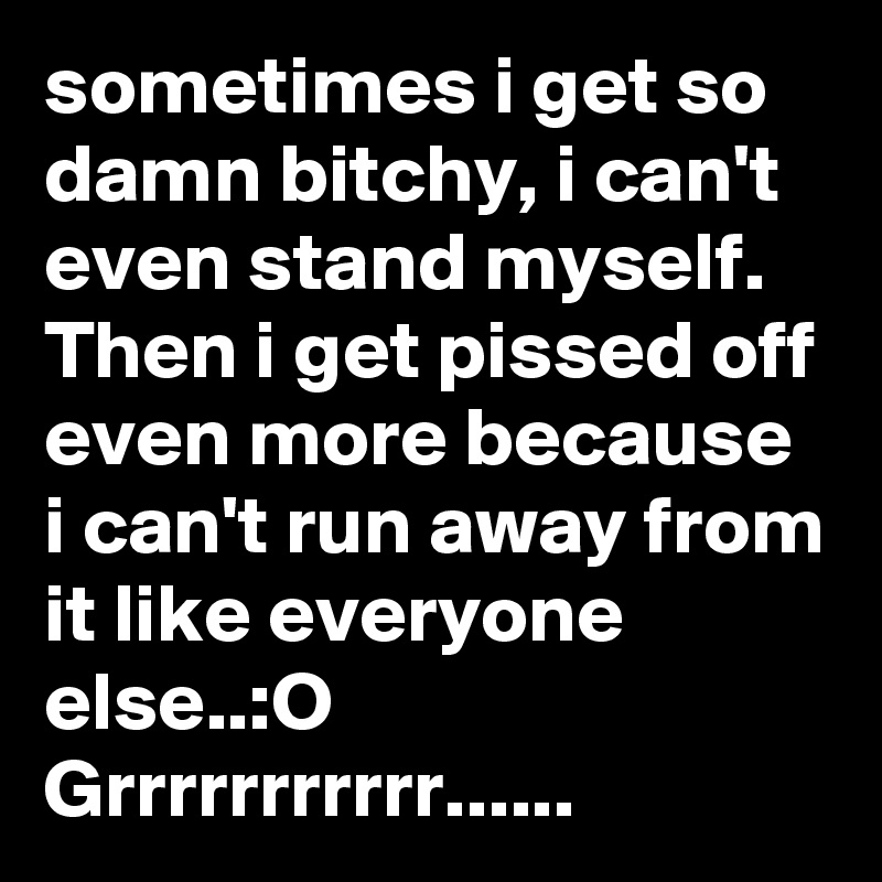 sometimes i get so damn bitchy, i can't even stand myself.   Then i get pissed off even more because i can't run away from it like everyone else..:O
Grrrrrrrrrrr......