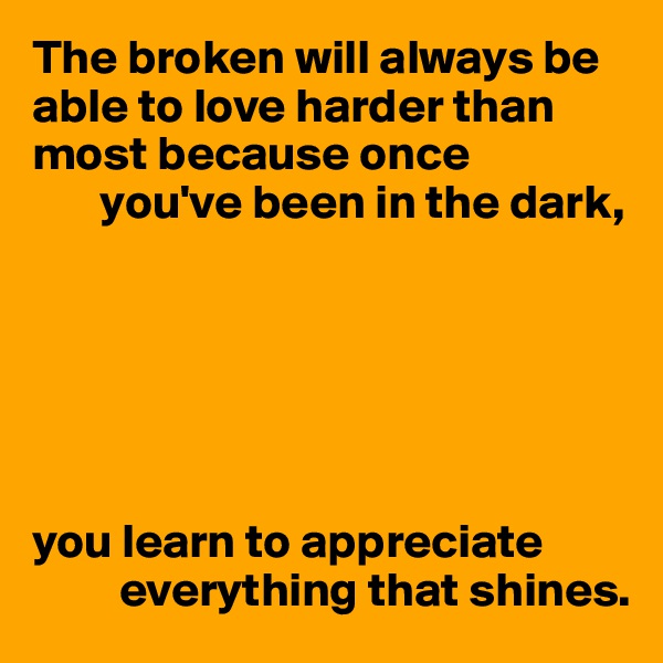 The broken will always be able to love harder than most because once
       you've been in the dark, 






you learn to appreciate 
         everything that shines.