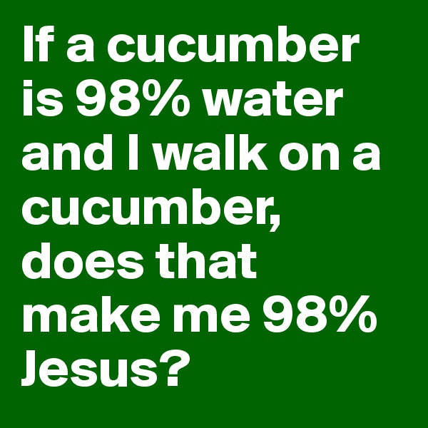 If a cucumber is 98% water and I walk on a cucumber, does that make me 98% Jesus?