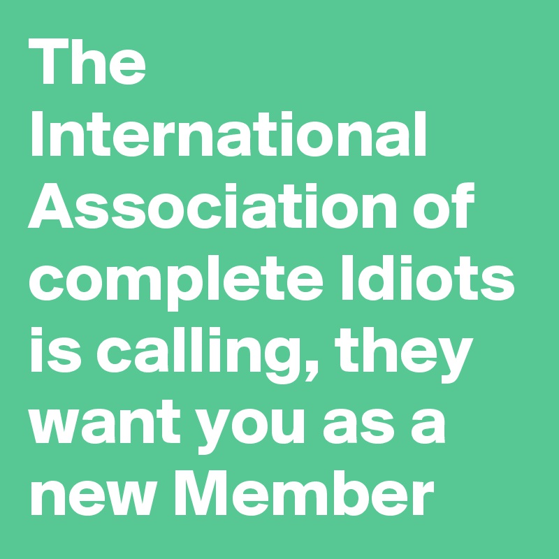 The International Association of complete Idiots is calling, they want you as a new Member