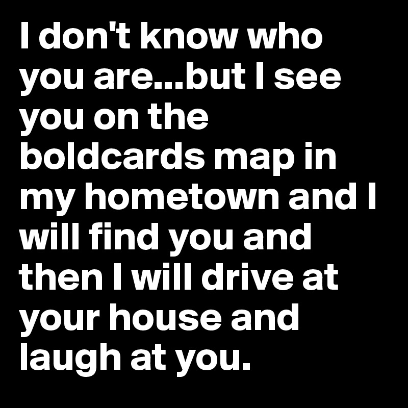 I don't know who you are...but I see you on the boldcards map in my hometown and I will find you and then I will drive at your house and laugh at you.