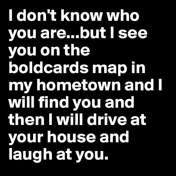 I don't know who you are...but I see you on the boldcards map in my hometown and I will find you and then I will drive at your house and laugh at you.