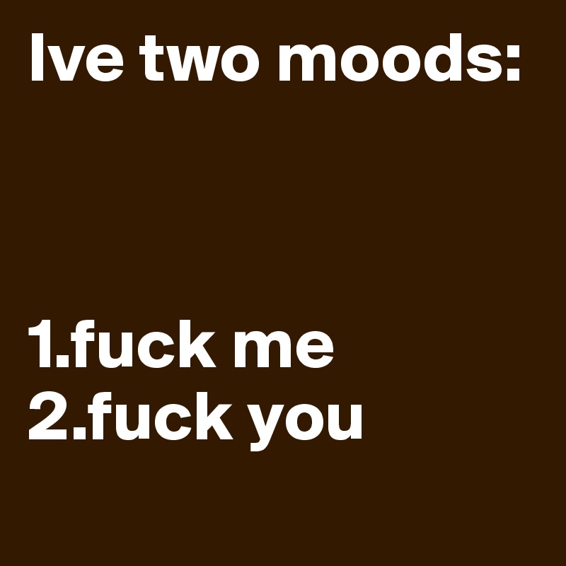 Ive two moods:



1.fuck me
2.fuck you
