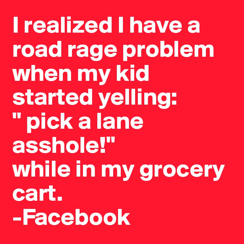 I realized I have a road rage problem when my kid started yelling:
" pick a lane asshole!" 
while in my grocery cart.
-Facebook