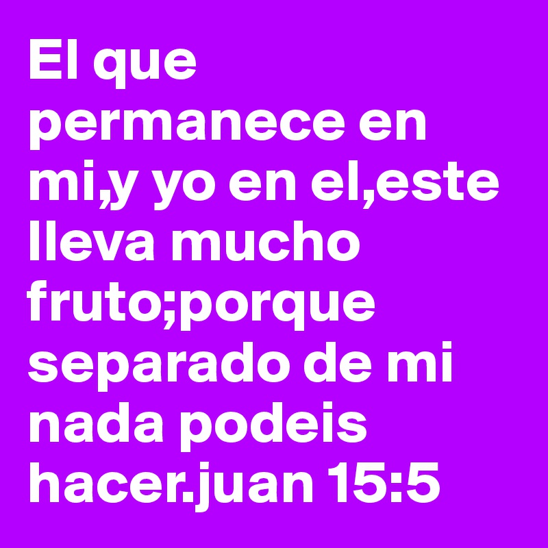 El que permanece en mi,y yo en el,este lleva mucho fruto;porque separado de mi nada podeis hacer.juan 15:5