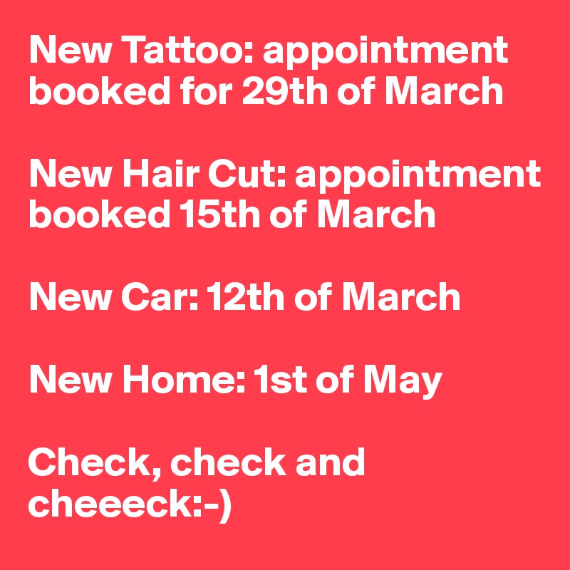New Tattoo: appointment booked for 29th of March

New Hair Cut: appointment booked 15th of March

New Car: 12th of March

New Home: 1st of May

Check, check and cheeeck:-) 