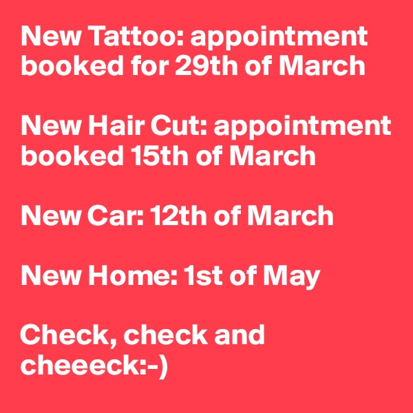 New Tattoo: appointment booked for 29th of March

New Hair Cut: appointment booked 15th of March

New Car: 12th of March

New Home: 1st of May

Check, check and cheeeck:-) 